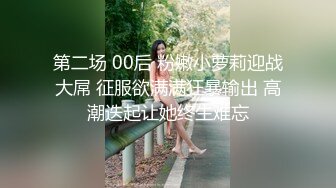 第二场 00后 粉嫩小萝莉迎战大屌 征服欲满满狂暴输出 高潮迭起让她终生难忘