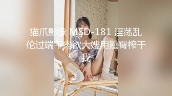 猫爪影像 MSD-181 淫荡乱伦过端午肉欲大嫂用翘臀榨干我