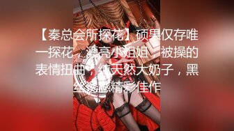 【秦总会所探花】硕果仅存唯一探花，漂亮小姐姐，被操的表情扭曲，纯天然大奶子，黑丝诱惑精彩佳作