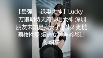 【最强❤️绿妻大神】Lucky✿ 万狼期待天府绿帽大神 深圳朋友未知是我妻子下集2 狗链调教性爱 爆肏女神呻吟都让你飙精