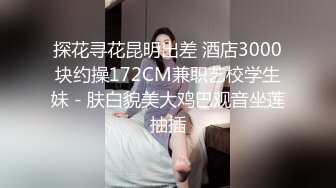 探花寻花昆明出差 酒店3000块约操172CM兼职艺校学生妹 - 肤白貌美大鸡巴观音坐莲抽插