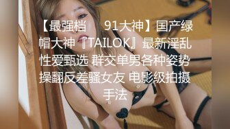 【最强档❤️91大神】国产绿帽大神『TAILOK』最新淫乱性爱甄选 群交单男各种姿势操翻反差骚女友 电影级拍摄手法