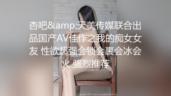 杏吧&amp;天美传媒联合出品国产AV佳作之我的痴女女友 性欲超强会锁会裹会冰会火 强烈推荐