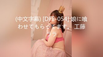 (中文字幕) [DFE-054] 娘に喰わせてもらってます。 工藤ララ