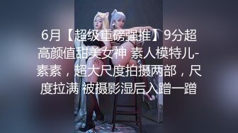 6月【超级重磅强推】9分超高颜值甜美女神 素人模特儿-素素，超大尺度拍摄两部，尺度拉满 被摄影湿后入蹭一蹭