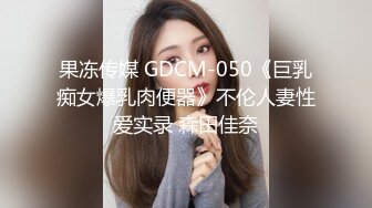 果冻传媒 GDCM-050《巨乳痴女爆乳肉便器》不伦人妻性爱实录 森田佳奈