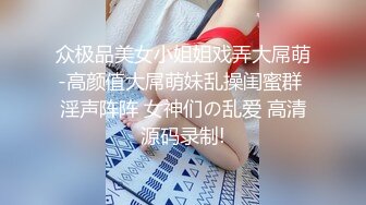 众极品美女小姐姐戏弄大屌萌-高颜值大屌萌妹乱操闺蜜群 淫声阵阵 女神们の乱爱 高清源码录制!