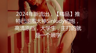 2024年新流出，【精品】推特已退圈大神Sinludy约炮，高清原档，大学生，主打的就是一个嫩字