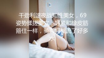  干劲利速夜战知性美女，69姿势揉搓美穴，好紧和橡皮筋箍住一样，骑乘打桩流了好多水