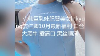 ❤️√ 韩巨乳妹肥臀美女Inkyung姜仁卿10月最新福利 口含大黑牛 插逼口 黑丝顺滑