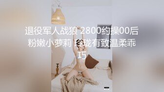 退役军人战狼 2800约操00后粉嫩小萝莉 玲珑有致温柔乖巧