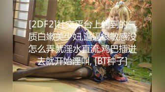 [2DF2]社交平台上约到的气质白嫩美少妇,逼逼很敏感没怎么弄就淫水直流,鸡巴插进去就开始淫叫, [BT种子]