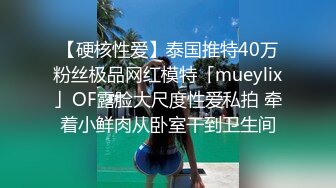 【硬核性爱】泰国推特40万粉丝极品网红模特「mueylix」OF露脸大尺度性爱私拍 牵着小鲜肉从卧室干到卫生间